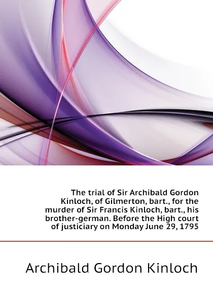 Обложка книги The trial of Sir Archibald Gordon Kinloch, of Gilmerton, bart., for the murder of Sir Francis Kinloch, bart., his brother-german. Before the High court of justiciary on Monday June 29, 1795, Archibald Gordon Kinloch