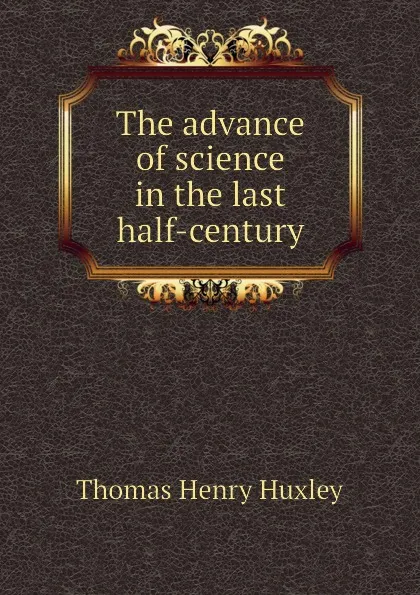 Обложка книги The advance of science in the last half-century, Thomas Henry Huxley