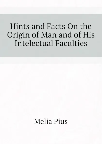 Обложка книги Hints and Facts On the Origin of Man and of His Intelectual Faculties, Melia Pius