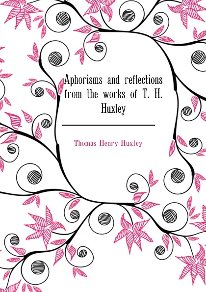 Обложка книги Aphorisms and reflections from the works of T. H. Huxley, Thomas Henry Huxley