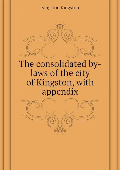 Обложка книги The consolidated by-laws of the city of Kingston, with appendix, Kingston Kingston