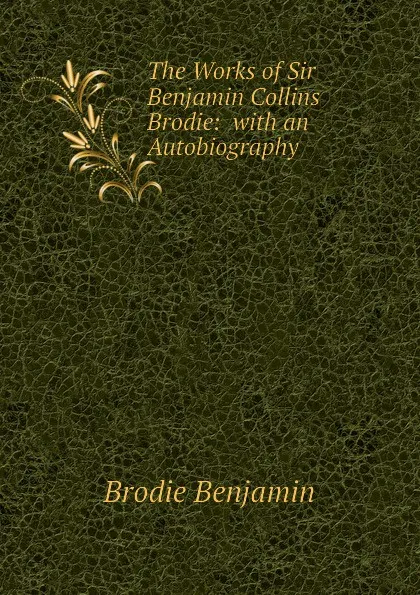 Обложка книги The Works of Sir Benjamin Collins Brodie:  with an Autobiography, Brodie Benjamin