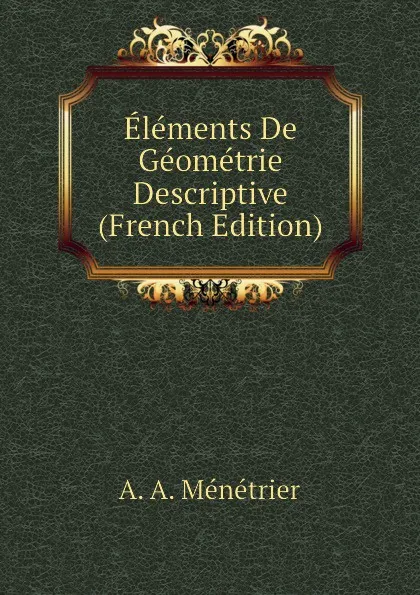 Обложка книги Elements De Geometrie Descriptive (French Edition), A. A. Ménétrier