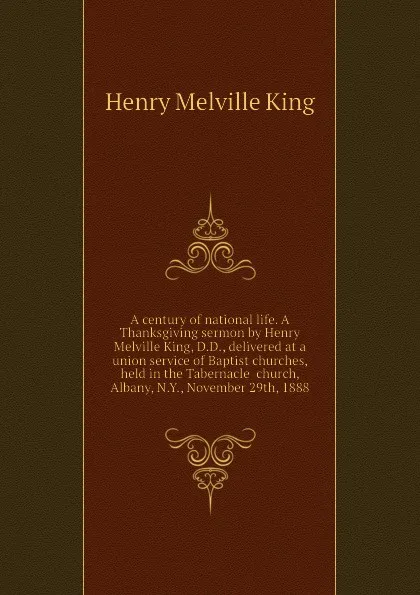 Обложка книги A century of national life. A Thanksgiving sermon by Henry Melville King, D.D., delivered at a union service of Baptist churches, held in the Tabernacle  church, Albany, N.Y., November 29th, 1888, Henry Melville King