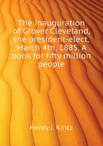 Обложка книги The inauguration of Grover Cleveland, the president-elect. March 4th, 1885. A book for fifty million people, Henry J. Kintz