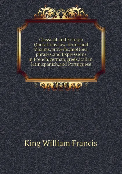 Обложка книги Classical and Foreign Quotations,law Terms and Maxims,proverbs,mottoes,phrases,and Expressions in French,german,greek,italian,latin,spanish,and Portuguese, King William Francis