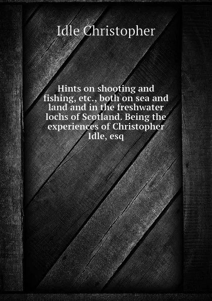 Обложка книги Hints on shooting and fishing, etc., both on sea and land and in the freshwater lochs of Scotland. Being the experiences of Christopher Idle, esq, Idle Christopher