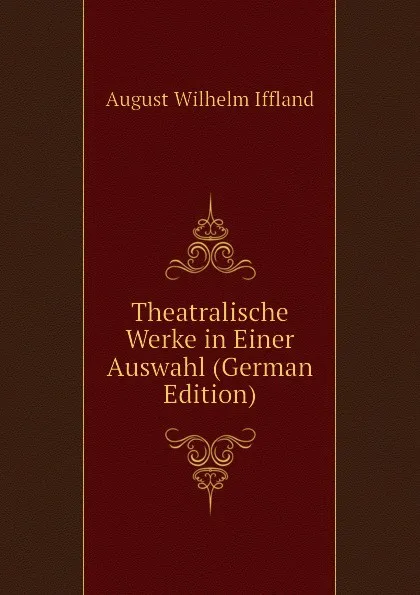 Обложка книги Theatralische Werke in Einer Auswahl (German Edition), August Wilhelm Iffland