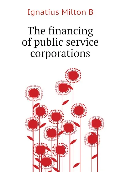 Обложка книги The financing of public service corporations, Ignatius Milton B