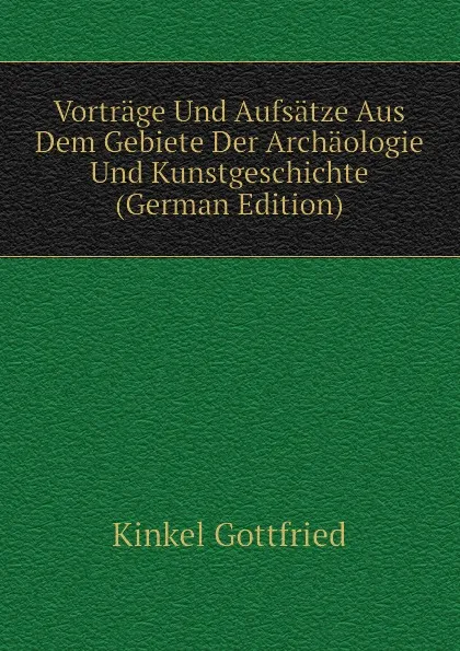 Обложка книги Vortrage Und Aufsatze Aus Dem Gebiete Der Archaologie Und Kunstgeschichte (German Edition), Kinkel Gottfried