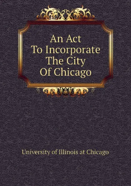 Обложка книги An Act To Incorporate The City Of Chicago, University of Illinois at Chicago