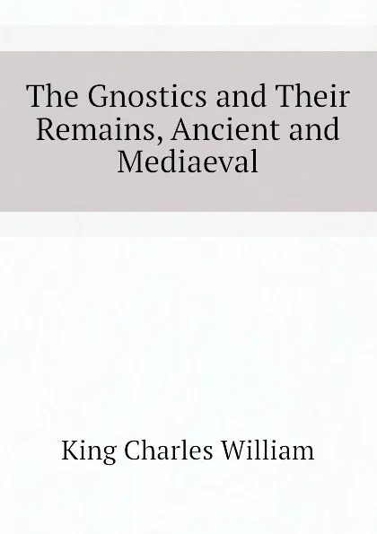 Обложка книги The Gnostics and Their Remains, Ancient and Mediaeval, King Charles William