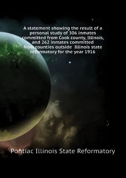 Обложка книги A statement showing the result of a personal study of 306 inmates committed from Cook county, Illinois, and 262 inmates committed from counties outside  Illinois state reformatory for the year 1916, Pontiac Illinois State Reformatory