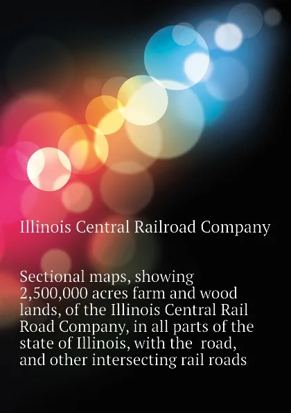 Обложка книги Sectional maps, showing 2,500,000 acres farm and wood lands, of the Illinois Central Rail Road Company, in all parts of the state of Illinois, with the  road, and other intersecting rail roads, Illinois Central Railroad Company