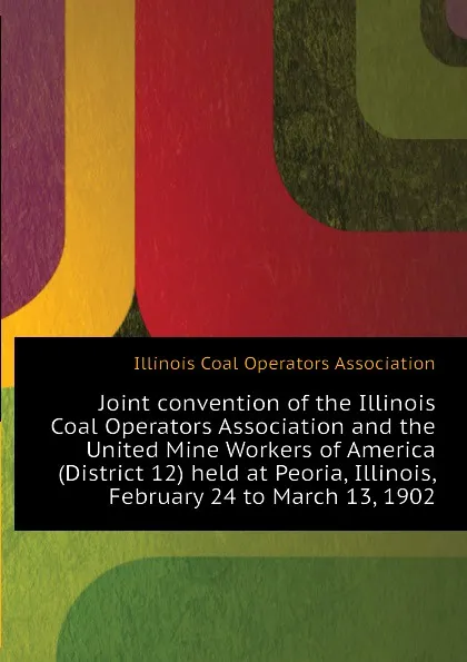 Обложка книги Joint convention of the Illinois Coal Operators Association and the United Mine Workers of America (District 12) held at Peoria, Illinois, February 24 to March 13, 1902, Illinois Coal Operators Association