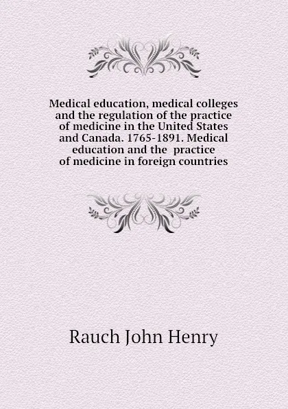 Обложка книги Medical education, medical colleges and the regulation of the practice of medicine in the United States and Canada. 1765-1891. Medical education and the  practice of medicine in foreign countries, Rauch John Henry