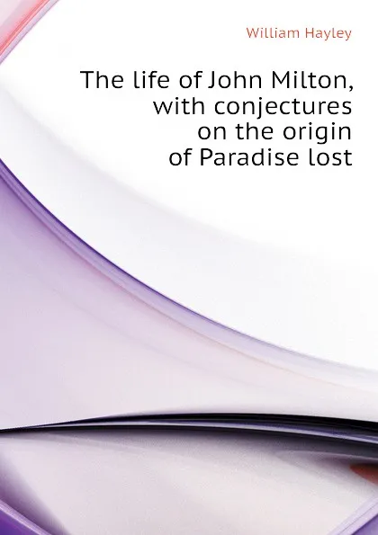 Обложка книги The life of John Milton, with conjectures on the origin of Paradise lost, Hayley William