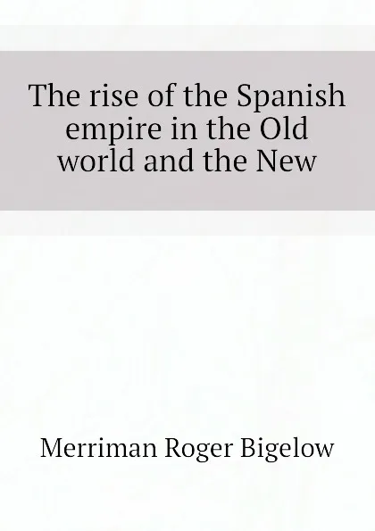 Обложка книги The rise of the Spanish empire in the Old world and the New, Merriman Roger Bigelow