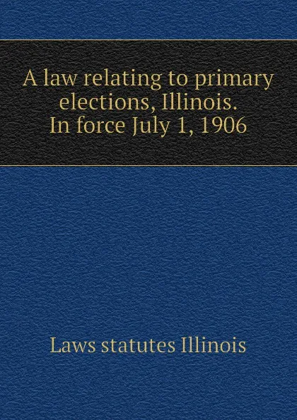 Обложка книги A law relating to primary elections, Illinois. In force July 1, 1906, Laws statutes Illinois