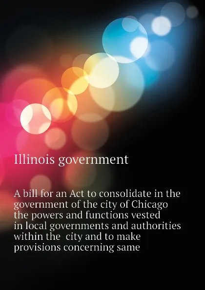 Обложка книги A bill for an Act to consolidate in the government of the city of Chicago the powers and functions vested in local governments and authorities within the  city and to make provisions concerning same, Illinois government