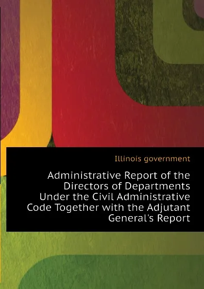 Обложка книги Administrative Report of the Directors of Departments Under the Civil Administrative Code Together with the Adjutant Generals Report, Illinois government