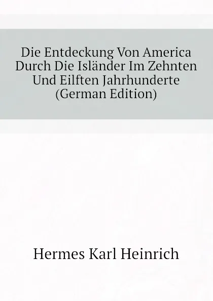 Обложка книги Die Entdeckung Von America Durch Die Islander Im Zehnten Und Eilften Jahrhunderte (German Edition), Hermes Karl Heinrich