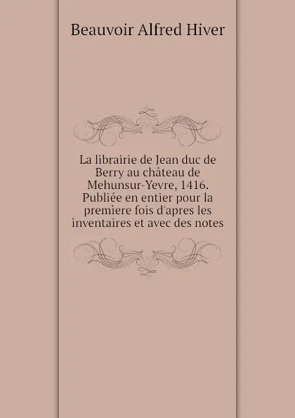 Обложка книги La librairie de Jean duc de Berry au chateau de Mehunsur-Yevre, 1416. Publiee en entier pour la premiere fois dapres les inventaires et avec des notes, Beauvoir Alfred Hiver