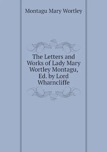 Обложка книги The Letters and Works of Lady Mary Wortley Montagu, Ed. by Lord Wharncliffe, Montagu Mary Wortley