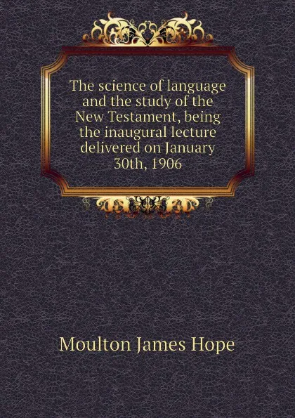 Обложка книги The science of language and the study of the New Testament, being the inaugural lecture delivered on January 30th, 1906, Moulton James Hope