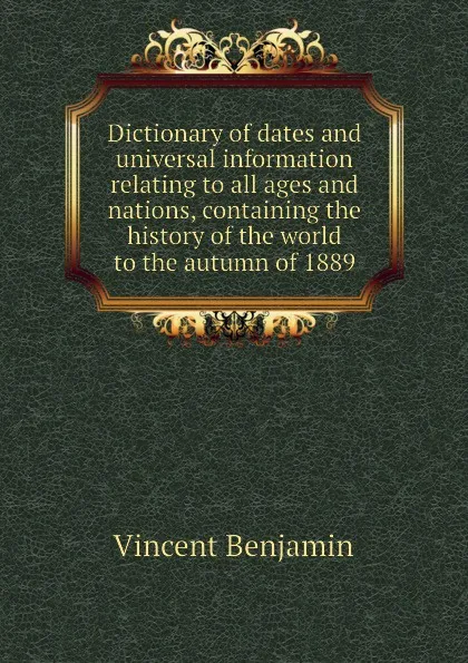 Обложка книги Dictionary of dates and universal information relating to all ages and nations, containing the history of the world to the autumn of 1889, Vincent Benjamin