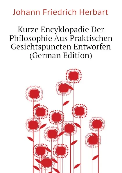 Обложка книги Kurze Encyklopadie Der Philosophie Aus Praktischen Gesichtspuncten Entworfen (German Edition), Herbart Johann Friedrich