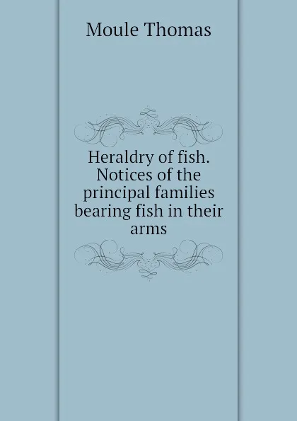 Обложка книги Heraldry of fish. Notices of the principal families bearing fish in their arms, Moule Thomas