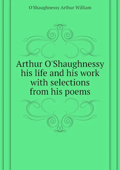 Обложка книги Arthur OShaughnessy his life and his work with selections from his poems, O'Shaughnessy Arthur William