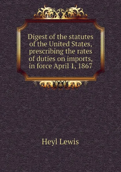 Обложка книги Digest of the statutes of the United States, prescribing the rates of duties on imports, in force April 1, 1867, Heyl Lewis