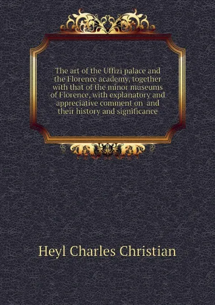 Обложка книги The art of the Uffizi palace and the Florence academy, together with that of the minor museums of Florence, with explanatory and appreciative comment on  and their history and significance, Heyl Charles Christian