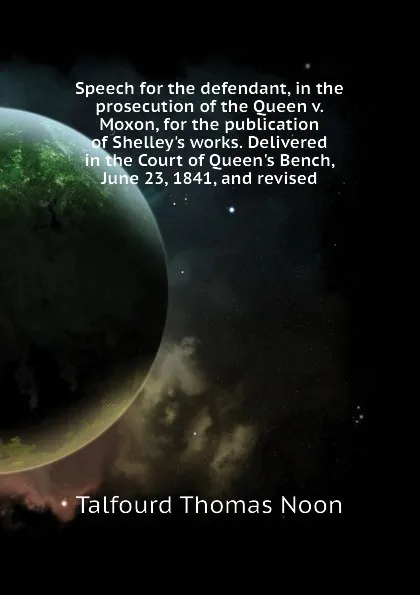 Обложка книги Speech for the defendant, in the prosecution of the Queen v. Moxon, for the publication of Shelleys works. Delivered in the Court of Queens Bench, June 23, 1841, and revised, Talfourd Thomas Noon