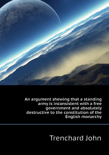 Обложка книги An argument shewing that a standing army is inconsistent with a free government and absolutely destructive to the constitution of the English monarchy, Trenchard John