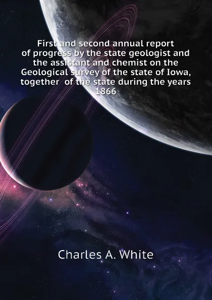 Обложка книги First and second annual report of progress by the state geologist and the assistant and chemist on the Geological survey of the state of Iowa, together  of the state during the years 1866, Charles A. White