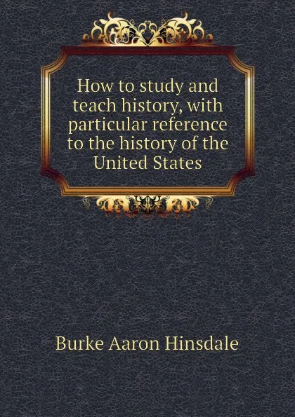 Обложка книги How to study and teach history, with particular reference to the history of the United States, B. A. Hinsdale