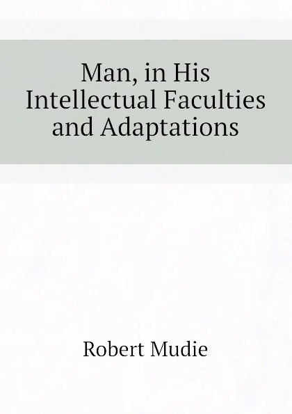 Обложка книги Man, in His Intellectual Faculties and Adaptations, Robert Mudie