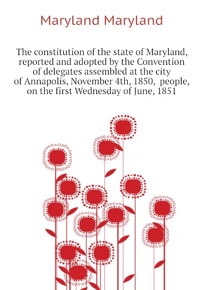 Обложка книги The constitution of the state of Maryland, reported and adopted by the Convention of delegates assembled at the city of Annapolis, November 4th, 1850,  people, on the first Wednesday of June, 1851, Maryland Maryland