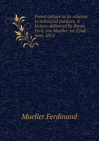 Обложка книги Forest culture in its relation to industrial pursuits. A lecture, delivered by Baron Ferd. von Mueller  on 22nd June, 1871, Mueller Ferdinand von