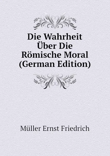 Обложка книги Die Wahrheit Uber Die Romische Moral (German Edition), Müller Ernst Friedrich