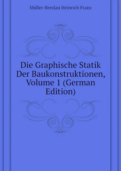 Обложка книги Die Graphische Statik Der Baukonstruktionen, Volume 1 (German Edition), Müller-Breslau Heinrich Franz