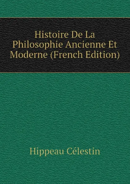 Обложка книги Histoire De La Philosophie Ancienne Et Moderne (French Edition), Hippeau Célestin