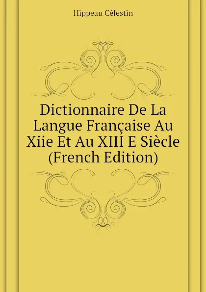 Обложка книги Dictionnaire De La Langue Francaise Au Xiie Et Au XIII E Siecle (French Edition), Hippeau Célestin