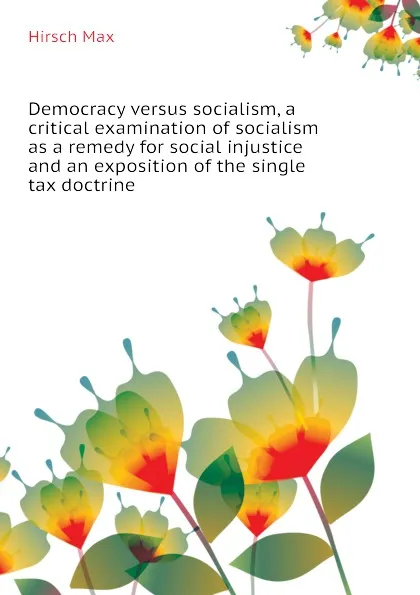 Обложка книги Democracy versus socialism, a critical examination of socialism as a remedy for social injustice and an exposition of the single tax doctrine, Hirsch Max