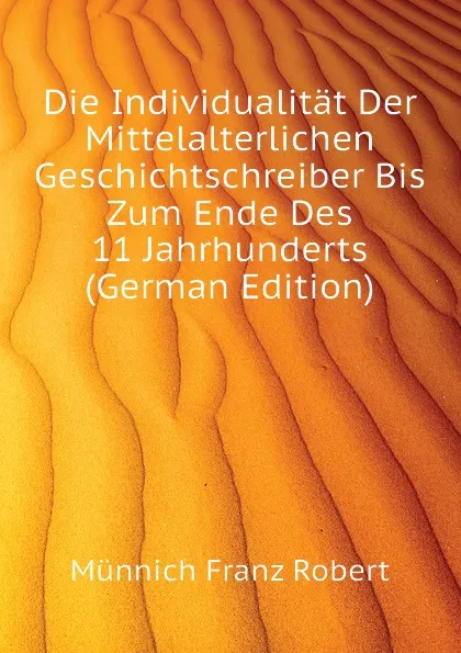 Обложка книги Die Individualitat Der Mittelalterlichen Geschichtschreiber Bis Zum Ende Des 11 Jahrhunderts (German Edition), Münnich Franz Robert