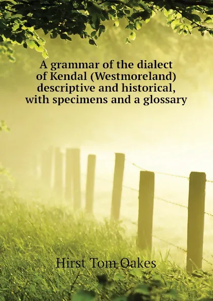 Обложка книги A grammar of the dialect of Kendal (Westmoreland) descriptive and historical, with specimens and a glossary, Hirst Tom Oakes