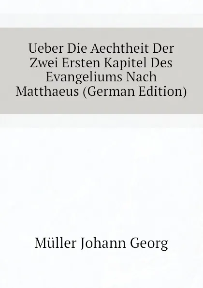 Обложка книги Ueber Die Aechtheit Der Zwei Ersten Kapitel Des Evangeliums Nach Matthaeus (German Edition), Müller Johann Georg